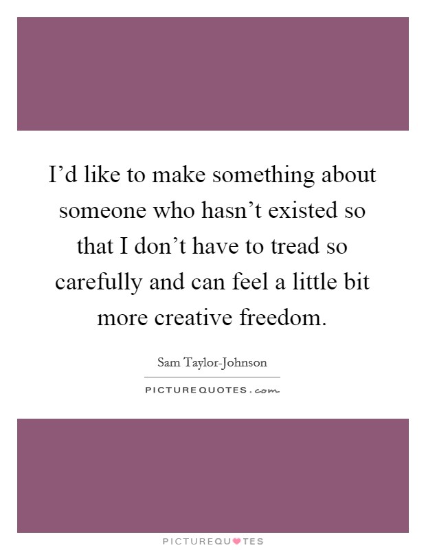 I'd like to make something about someone who hasn't existed so that I don't have to tread so carefully and can feel a little bit more creative freedom. Picture Quote #1
