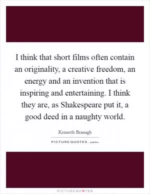 I think that short films often contain an originality, a creative freedom, an energy and an invention that is inspiring and entertaining. I think they are, as Shakespeare put it, a good deed in a naughty world Picture Quote #1