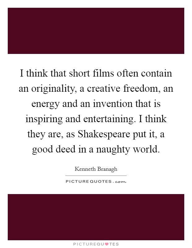 I think that short films often contain an originality, a creative freedom, an energy and an invention that is inspiring and entertaining. I think they are, as Shakespeare put it, a good deed in a naughty world. Picture Quote #1