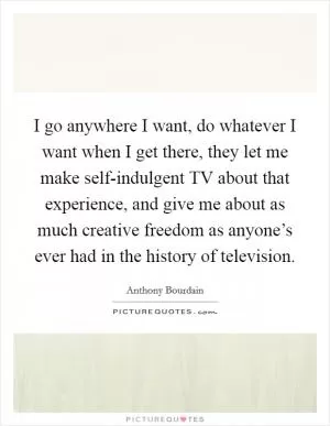 I go anywhere I want, do whatever I want when I get there, they let me make self-indulgent TV about that experience, and give me about as much creative freedom as anyone’s ever had in the history of television Picture Quote #1