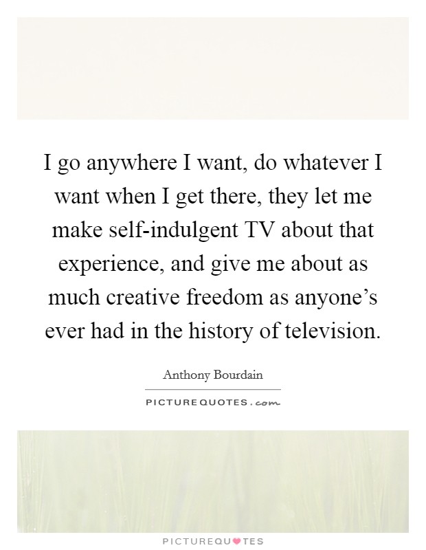 I go anywhere I want, do whatever I want when I get there, they let me make self-indulgent TV about that experience, and give me about as much creative freedom as anyone's ever had in the history of television. Picture Quote #1