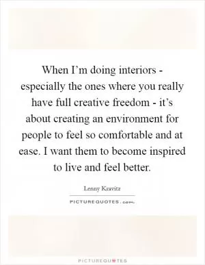 When I’m doing interiors - especially the ones where you really have full creative freedom - it’s about creating an environment for people to feel so comfortable and at ease. I want them to become inspired to live and feel better Picture Quote #1