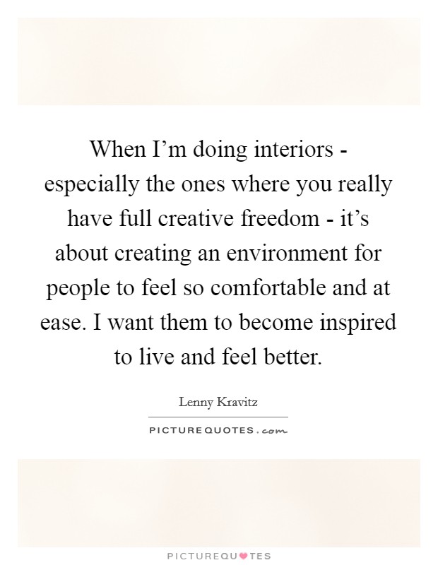 When I'm doing interiors - especially the ones where you really have full creative freedom - it's about creating an environment for people to feel so comfortable and at ease. I want them to become inspired to live and feel better. Picture Quote #1