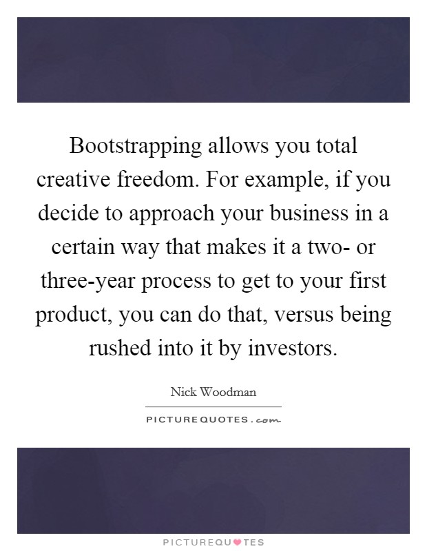 Bootstrapping allows you total creative freedom. For example, if you decide to approach your business in a certain way that makes it a two- or three-year process to get to your first product, you can do that, versus being rushed into it by investors. Picture Quote #1