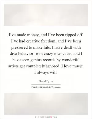 I’ve made money, and I’ve been ripped off. I’ve had creative freedom, and I’ve been pressured to make hits. I have dealt with diva behavior from crazy musicians, and I have seen genius records by wonderful artists get completely ignored. I love music. I always will Picture Quote #1