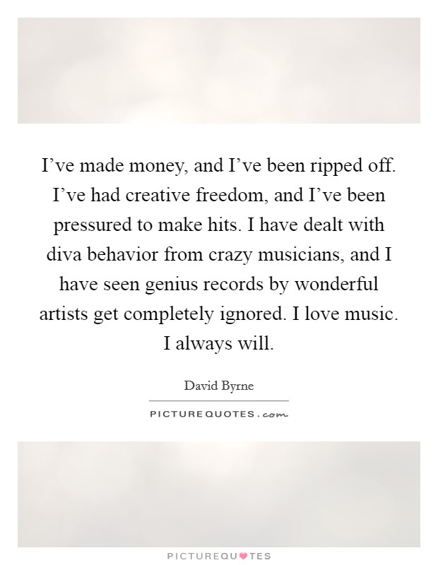 I've made money, and I've been ripped off. I've had creative freedom, and I've been pressured to make hits. I have dealt with diva behavior from crazy musicians, and I have seen genius records by wonderful artists get completely ignored. I love music. I always will. Picture Quote #1