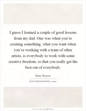 I guess I learned a couple of good lessons from my dad. One was when you’re creating something, what you want when you’re working with a team of other artists, is everybody to work with some creative freedom, so that you really get the best out of everybody Picture Quote #1