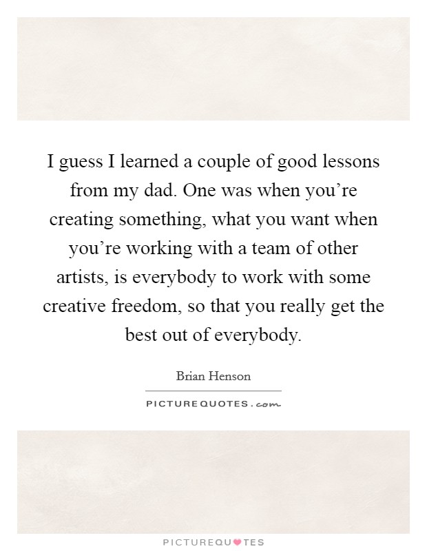 I guess I learned a couple of good lessons from my dad. One was when you're creating something, what you want when you're working with a team of other artists, is everybody to work with some creative freedom, so that you really get the best out of everybody. Picture Quote #1