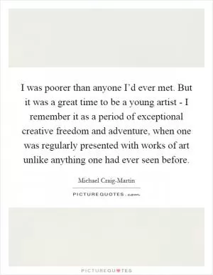 I was poorer than anyone I’d ever met. But it was a great time to be a young artist - I remember it as a period of exceptional creative freedom and adventure, when one was regularly presented with works of art unlike anything one had ever seen before Picture Quote #1