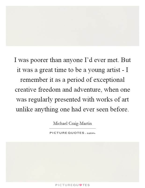I was poorer than anyone I'd ever met. But it was a great time to be a young artist - I remember it as a period of exceptional creative freedom and adventure, when one was regularly presented with works of art unlike anything one had ever seen before. Picture Quote #1