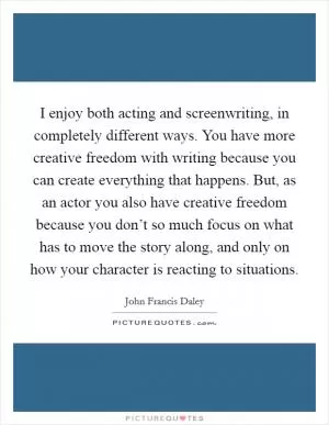 I enjoy both acting and screenwriting, in completely different ways. You have more creative freedom with writing because you can create everything that happens. But, as an actor you also have creative freedom because you don’t so much focus on what has to move the story along, and only on how your character is reacting to situations Picture Quote #1