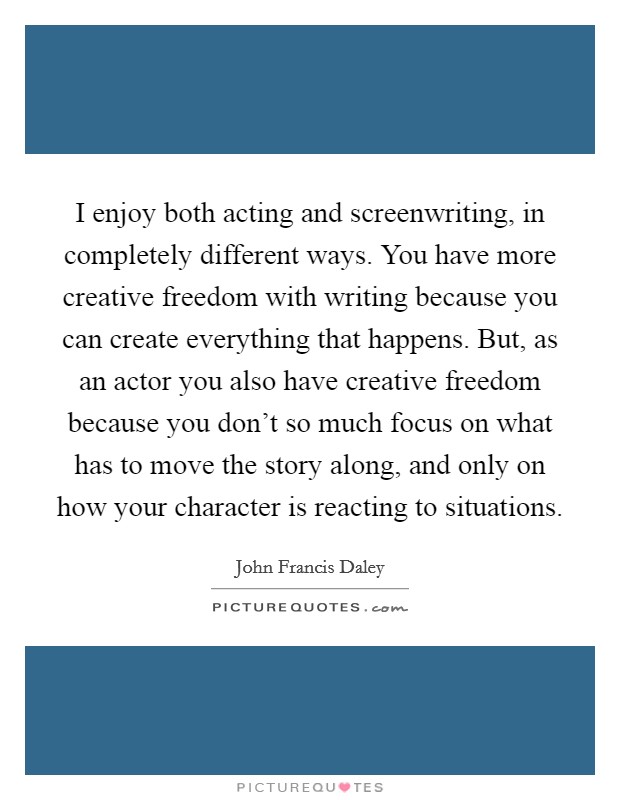 I enjoy both acting and screenwriting, in completely different ways. You have more creative freedom with writing because you can create everything that happens. But, as an actor you also have creative freedom because you don't so much focus on what has to move the story along, and only on how your character is reacting to situations. Picture Quote #1