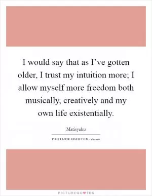I would say that as I’ve gotten older, I trust my intuition more; I allow myself more freedom both musically, creatively and my own life existentially Picture Quote #1