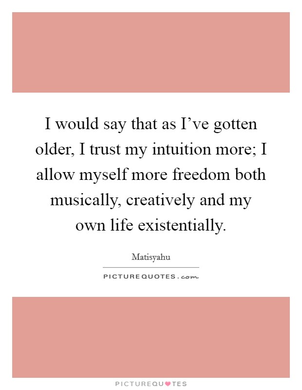 I would say that as I've gotten older, I trust my intuition more; I allow myself more freedom both musically, creatively and my own life existentially. Picture Quote #1