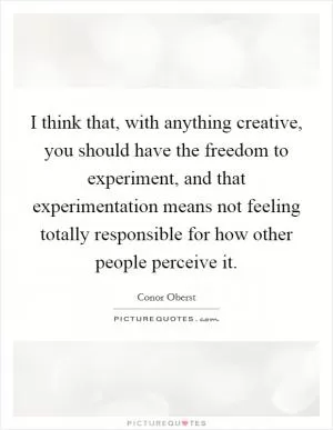 I think that, with anything creative, you should have the freedom to experiment, and that experimentation means not feeling totally responsible for how other people perceive it Picture Quote #1