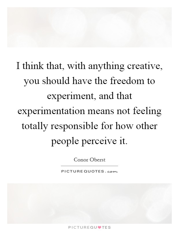 I think that, with anything creative, you should have the freedom to experiment, and that experimentation means not feeling totally responsible for how other people perceive it. Picture Quote #1