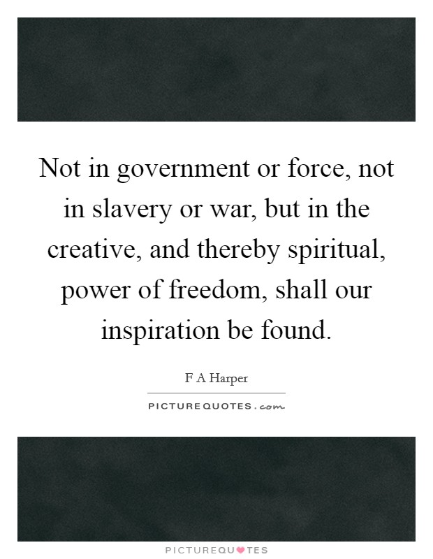 Not in government or force, not in slavery or war, but in the creative, and thereby spiritual, power of freedom, shall our inspiration be found. Picture Quote #1
