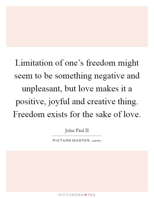 Limitation of one's freedom might seem to be something negative and unpleasant, but love makes it a positive, joyful and creative thing. Freedom exists for the sake of love. Picture Quote #1