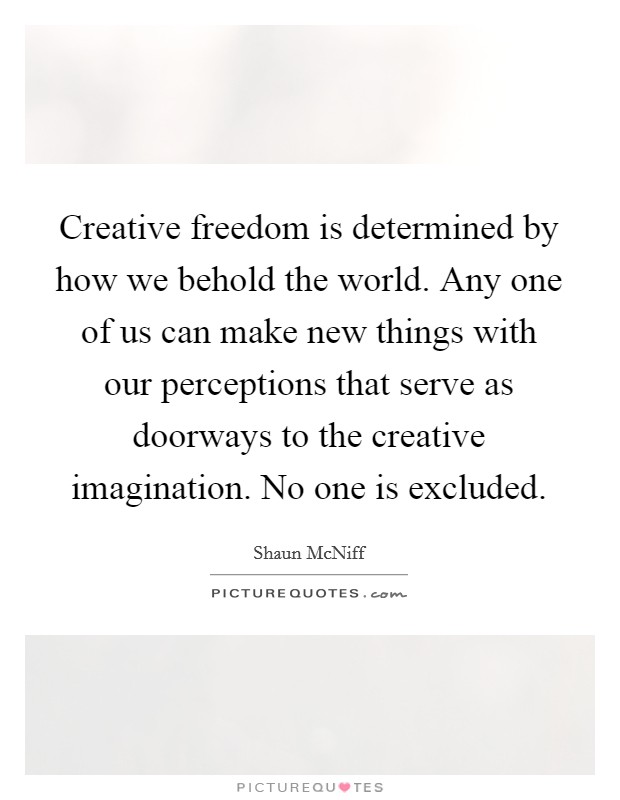 Creative freedom is determined by how we behold the world. Any one of us can make new things with our perceptions that serve as doorways to the creative imagination. No one is excluded. Picture Quote #1