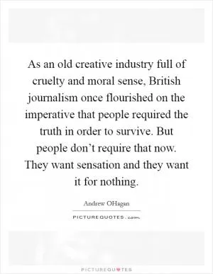 As an old creative industry full of cruelty and moral sense, British journalism once flourished on the imperative that people required the truth in order to survive. But people don’t require that now. They want sensation and they want it for nothing Picture Quote #1
