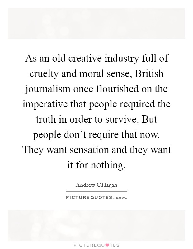 As an old creative industry full of cruelty and moral sense, British journalism once flourished on the imperative that people required the truth in order to survive. But people don't require that now. They want sensation and they want it for nothing. Picture Quote #1
