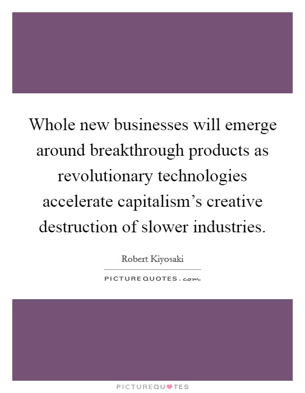Whole new businesses will emerge around breakthrough products as revolutionary technologies accelerate capitalism's creative destruction of slower industries. Picture Quote #1