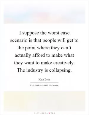 I suppose the worst case scenario is that people will get to the point where they can’t actually afford to make what they want to make creatively. The industry is collapsing Picture Quote #1