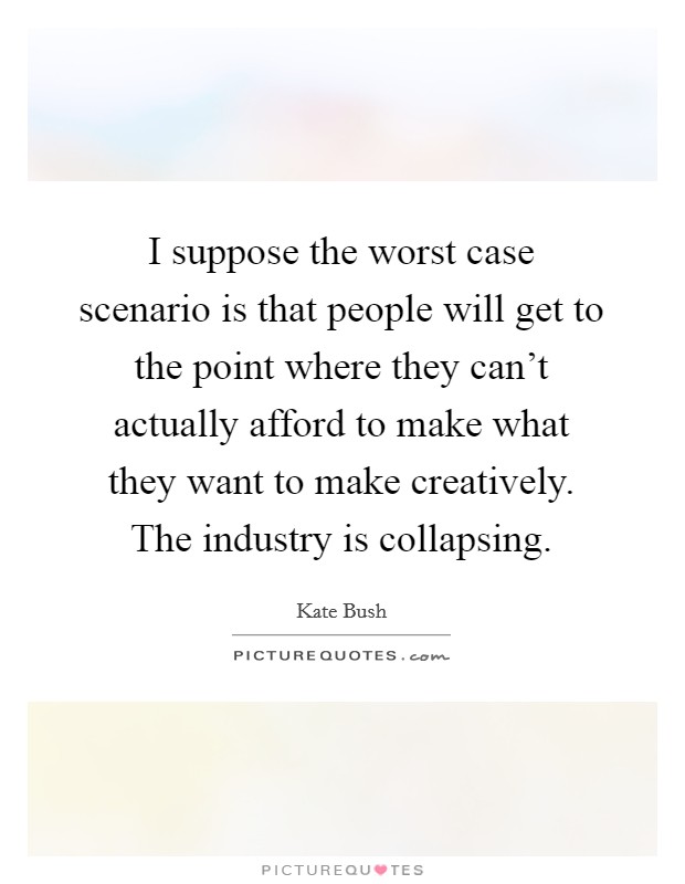 I suppose the worst case scenario is that people will get to the point where they can't actually afford to make what they want to make creatively. The industry is collapsing. Picture Quote #1