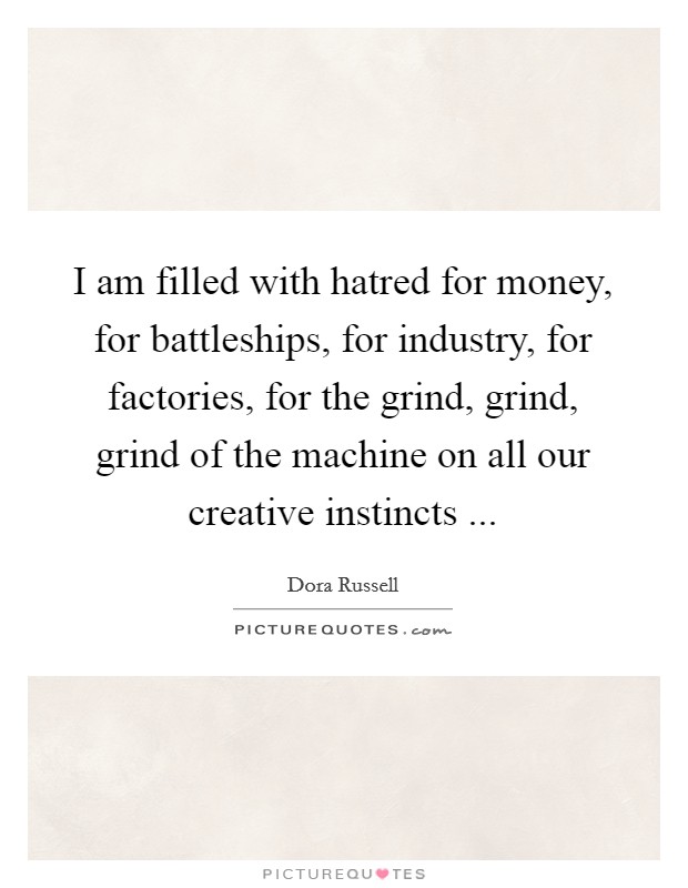 I am filled with hatred for money, for battleships, for industry, for factories, for the grind, grind, grind of the machine on all our creative instincts ... Picture Quote #1