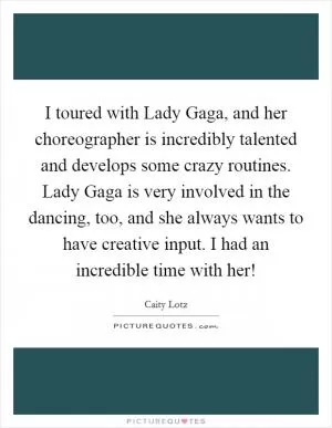 I toured with Lady Gaga, and her choreographer is incredibly talented and develops some crazy routines. Lady Gaga is very involved in the dancing, too, and she always wants to have creative input. I had an incredible time with her! Picture Quote #1
