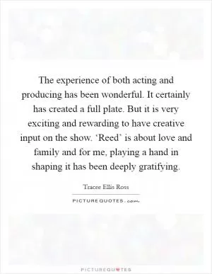 The experience of both acting and producing has been wonderful. It certainly has created a full plate. But it is very exciting and rewarding to have creative input on the show. ‘Reed’ is about love and family and for me, playing a hand in shaping it has been deeply gratifying Picture Quote #1
