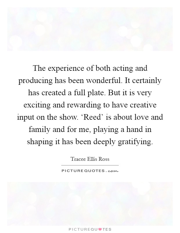 The experience of both acting and producing has been wonderful. It certainly has created a full plate. But it is very exciting and rewarding to have creative input on the show. ‘Reed' is about love and family and for me, playing a hand in shaping it has been deeply gratifying. Picture Quote #1