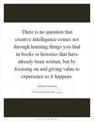 There is no question that creative intelligence comes not through learning things you find in books or histories that have already been written, but by focusing on and giving value to experience as it happens Picture Quote #1