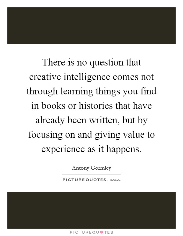 There is no question that creative intelligence comes not through learning things you find in books or histories that have already been written, but by focusing on and giving value to experience as it happens. Picture Quote #1