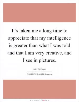 It’s taken me a long time to appreciate that my intelligence is greater than what I was told and that I am very creative, and I see in pictures Picture Quote #1
