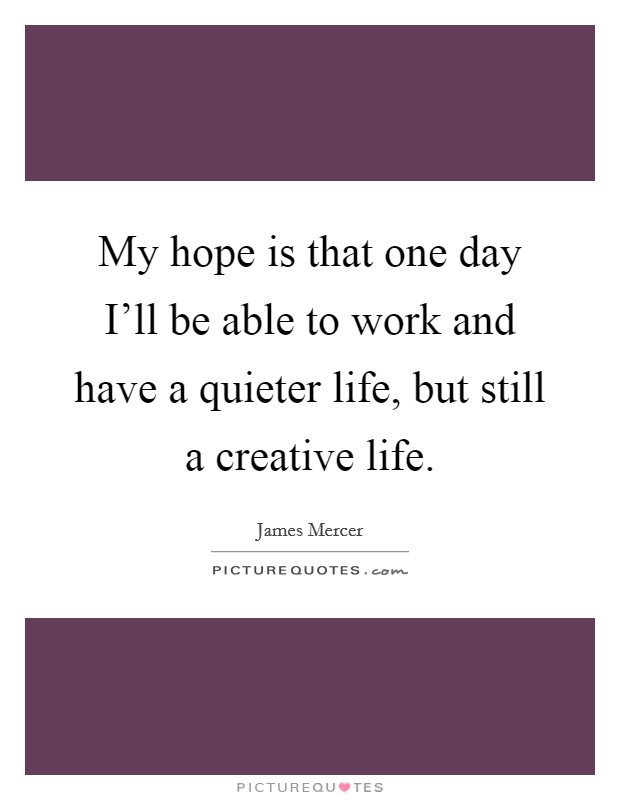 My hope is that one day I'll be able to work and have a quieter life, but still a creative life. Picture Quote #1