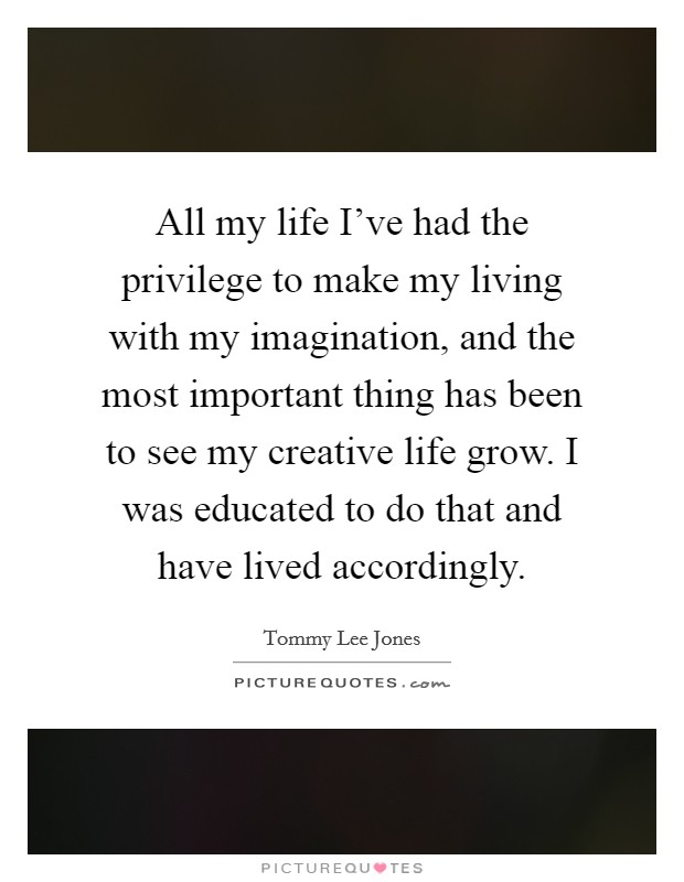 All my life I've had the privilege to make my living with my imagination, and the most important thing has been to see my creative life grow. I was educated to do that and have lived accordingly. Picture Quote #1