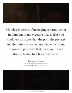 My idea in terms of managing a narrative, or in thinking in my creative life, is that you could easily argue that the past, the present and the future all occur simultaneously, and if you can postulate that, then you’re not strictly bound to a linear narrative Picture Quote #1