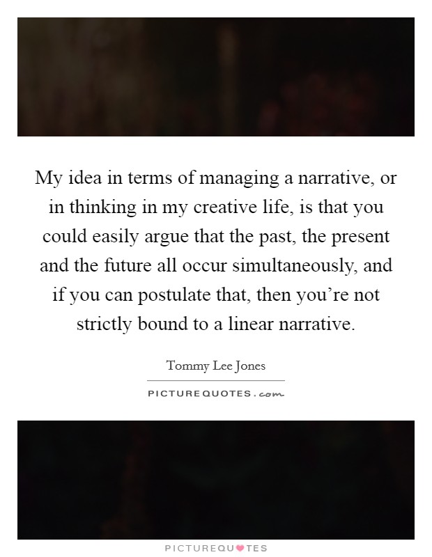 My idea in terms of managing a narrative, or in thinking in my creative life, is that you could easily argue that the past, the present and the future all occur simultaneously, and if you can postulate that, then you're not strictly bound to a linear narrative. Picture Quote #1