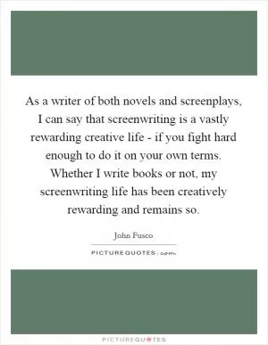 As a writer of both novels and screenplays, I can say that screenwriting is a vastly rewarding creative life - if you fight hard enough to do it on your own terms. Whether I write books or not, my screenwriting life has been creatively rewarding and remains so Picture Quote #1