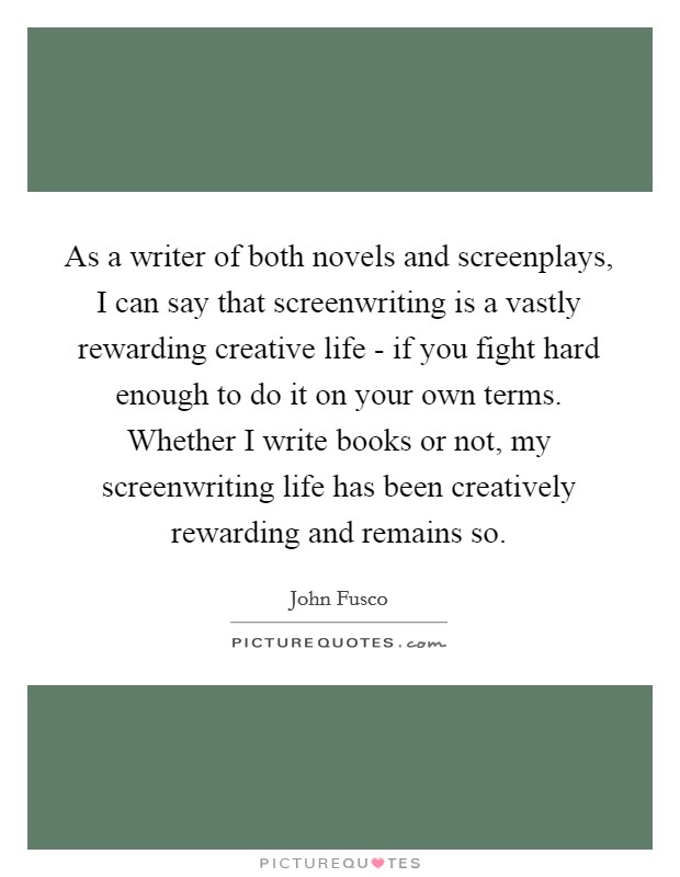 As a writer of both novels and screenplays, I can say that screenwriting is a vastly rewarding creative life - if you fight hard enough to do it on your own terms. Whether I write books or not, my screenwriting life has been creatively rewarding and remains so. Picture Quote #1