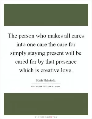 The person who makes all cares into one care the care for simply staying present will be cared for by that presence which is creative love Picture Quote #1