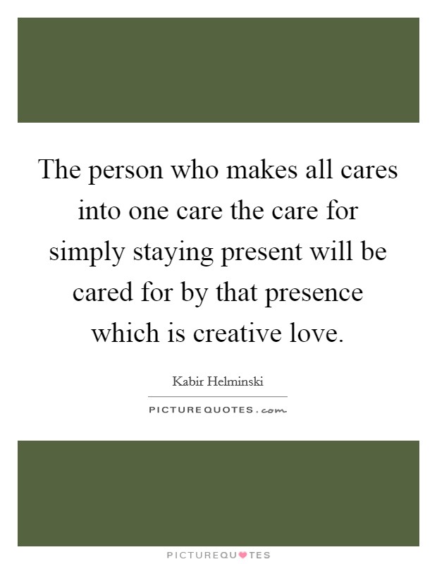 The person who makes all cares into one care the care for simply staying present will be cared for by that presence which is creative love. Picture Quote #1