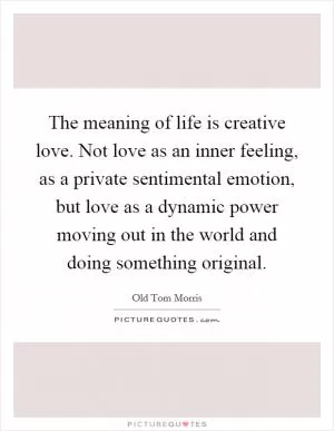 The meaning of life is creative love. Not love as an inner feeling, as a private sentimental emotion, but love as a dynamic power moving out in the world and doing something original Picture Quote #1