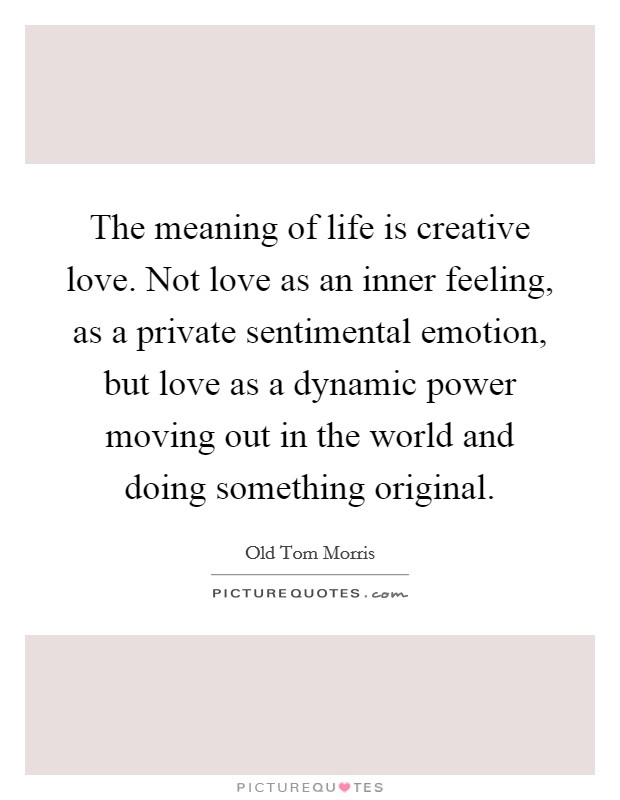 The meaning of life is creative love. Not love as an inner feeling, as a private sentimental emotion, but love as a dynamic power moving out in the world and doing something original. Picture Quote #1