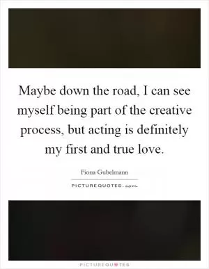 Maybe down the road, I can see myself being part of the creative process, but acting is definitely my first and true love Picture Quote #1