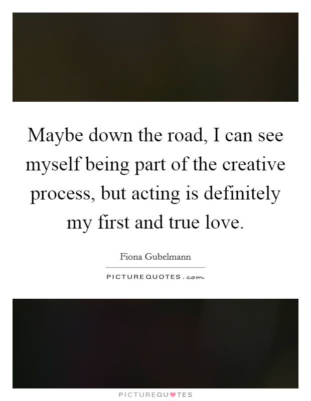 Maybe down the road, I can see myself being part of the creative process, but acting is definitely my first and true love. Picture Quote #1