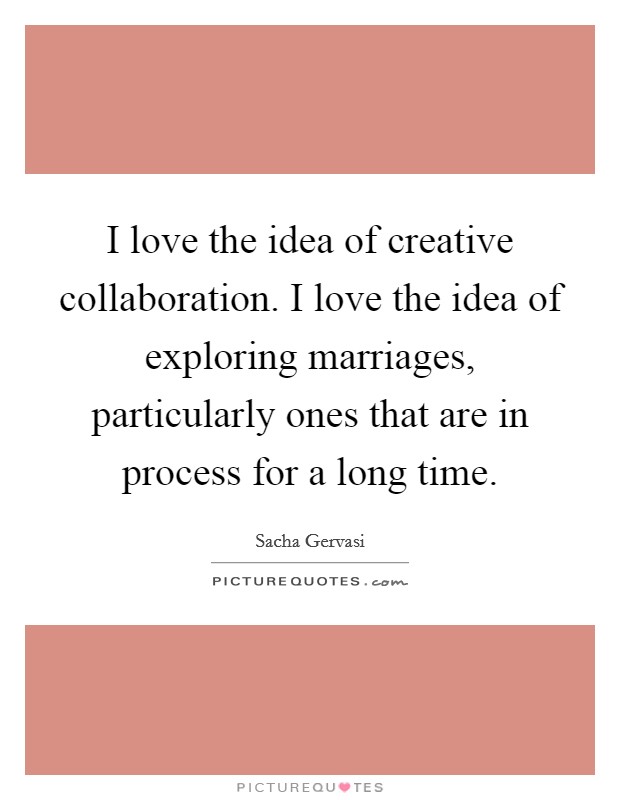 I love the idea of creative collaboration. I love the idea of exploring marriages, particularly ones that are in process for a long time. Picture Quote #1