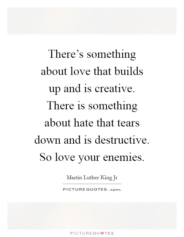 There's something about love that builds up and is creative. There is something about hate that tears down and is destructive. So love your enemies. Picture Quote #1