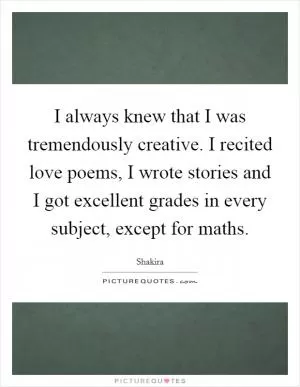 I always knew that I was tremendously creative. I recited love poems, I wrote stories and I got excellent grades in every subject, except for maths Picture Quote #1